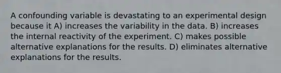 A confounding variable is devastating to an experimental design because it A) increases the variability in the data. B) increases the internal reactivity of the experiment. C) makes possible alternative explanations for the results. D) eliminates alternative explanations for the results.