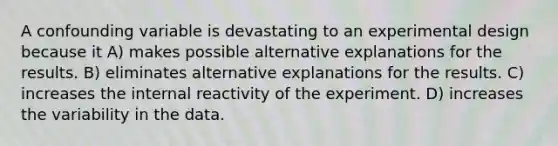 A confounding variable is devastating to an experimental design because it A) makes possible alternative explanations for the results. B) eliminates alternative explanations for the results. C) increases the internal reactivity of the experiment. D) increases the variability in the data.