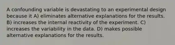 A confounding variable is devastating to an experimental design because it A) eliminates alternative explanations for the results. B) increases the internal reactivity of the experiment. C) increases the variability in the data. D) makes possible alternative explanations for the results.