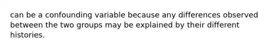 can be a confounding variable because any differences observed between the two groups may be explained by their different histories.