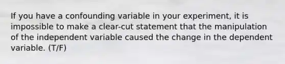 If you have a confounding variable in your experiment, it is impossible to make a clear-cut statement that the manipulation of the independent variable caused the change in the dependent variable. (T/F)