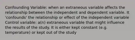 Confounding Variable: when an extraneous variable affects the relationship between the independent and dependent variable. It 'confounds' the relationship or effect of the independent variable Control variable: a(n) extraneous variable that might influence the results of the study. It is either kept constant (e.g. temperature) or kept out of the study