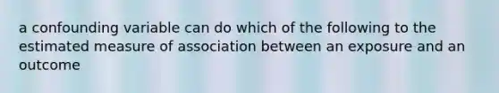 a confounding variable can do which of the following to the estimated measure of association between an exposure and an outcome