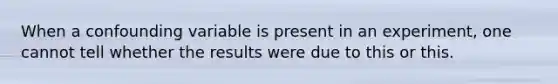 When a confounding variable is present in an experiment, one cannot tell whether the results were due to this or this.