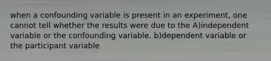 when a confounding variable is present in an experiment, one cannot tell whether the results were due to the A)independent variable or the confounding variable. b)dependent variable or the participant variable