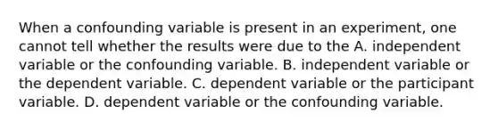 When a confounding variable is present in an experiment, one cannot tell whether the results were due to the A. independent variable or the confounding variable. B. independent variable or the dependent variable. C. dependent variable or the participant variable. D. dependent variable or the confounding variable.