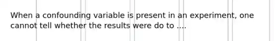 When a confounding variable is present in an experiment, one cannot tell whether the results were do to ....