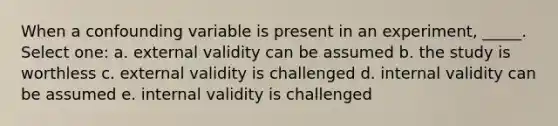 When a confounding variable is present in an experiment, _____. Select one: a. external validity can be assumed b. the study is worthless c. external validity is challenged d. internal validity can be assumed e. internal validity is challenged