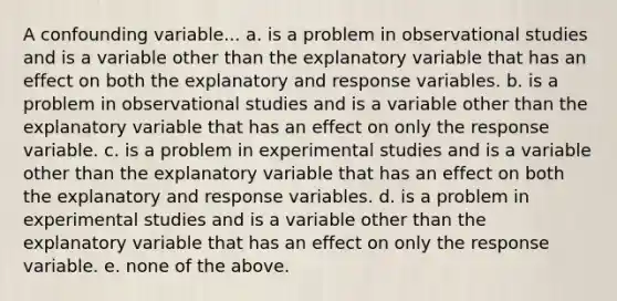 A confounding variable... a. is a problem in observational studies and is a variable other than the explanatory variable that has an effect on both the explanatory and response variables. b. is a problem in observational studies and is a variable other than the explanatory variable that has an effect on only the response variable. c. is a problem in experimental studies and is a variable other than the explanatory variable that has an effect on both the explanatory and response variables. d. is a problem in experimental studies and is a variable other than the explanatory variable that has an effect on only the response variable. e. none of the above.