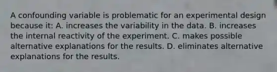 A confounding variable is problematic for an experimental design because it: A. increases the variability in the data. B. increases the internal reactivity of the experiment. C. makes possible alternative explanations for the results. D. eliminates alternative explanations for the results.