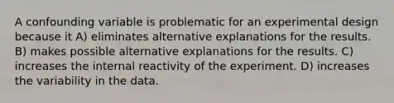 A confounding variable is problematic for an experimental design because it A) eliminates alternative explanations for the results. B) makes possible alternative explanations for the results. C) increases the internal reactivity of the experiment. D) increases the variability in the data.