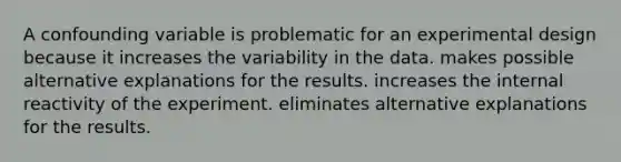 A confounding variable is problematic for an experimental design because it increases the variability in the data. makes possible alternative explanations for the results. increases the internal reactivity of the experiment. eliminates alternative explanations for the results.