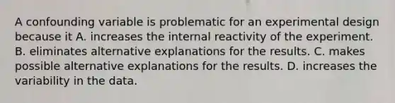 A confounding variable is problematic for an experimental design because it A. increases the internal reactivity of the experiment. B. eliminates alternative explanations for the results. C. makes possible alternative explanations for the results. D. increases the variability in the data.