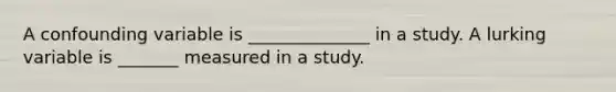 A confounding variable is ______________ in a study. A lurking variable is _______ measured in a study.