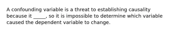 A confounding variable is a threat to establishing causality because it _____, so it is impossible to determine which variable caused the dependent variable to change.