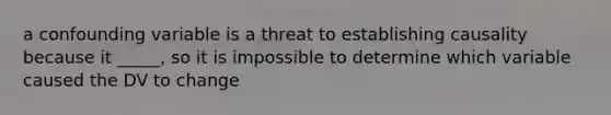 a confounding variable is a threat to establishing causality because it _____, so it is impossible to determine which variable caused the DV to change