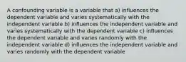 A confounding variable is a variable that a) influences the dependent variable and varies systematically with the independent variable b) influences the independent variable and varies systematically with the dependent variable c) influences the dependent variable and varies randomly with the independent variable d) influences the independent variable and varies randomly with the dependent variable