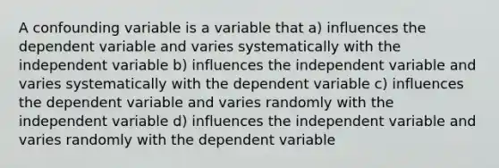 A confounding variable is a variable that a) influences the dependent variable and varies systematically with the independent variable b) influences the independent variable and varies systematically with the dependent variable c) influences the dependent variable and varies randomly with the independent variable d) influences the independent variable and varies randomly with the dependent variable