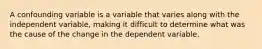 A confounding variable is a variable that varies along with the independent variable, making it difficult to determine what was the cause of the change in the dependent variable.