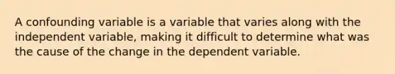 A confounding variable is a variable that varies along with the independent variable, making it difficult to determine what was the cause of the change in the dependent variable.