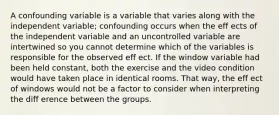 A confounding variable is a variable that varies along with the independent variable; confounding occurs when the eff ects of the independent variable and an uncontrolled variable are intertwined so you cannot determine which of the variables is responsible for the observed eff ect. If the window variable had been held constant, both the exercise and the video condition would have taken place in identical rooms. That way, the eff ect of windows would not be a factor to consider when interpreting the diff erence between the groups.