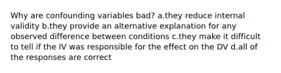 Why are confounding variables bad? a.they reduce internal validity b.they provide an alternative explanation for any observed difference between conditions c.they make it difficult to tell if the IV was responsible for the effect on the DV d.all of the responses are correct