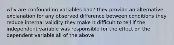 why are confounding variables bad? they provide an alternative explanation for any observed difference between conditions they reduce internal validity they make it difficult to tell if the independent variable was responsible for the effect on the dependent variable all of the above