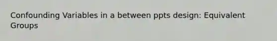 Confounding Variables in a between ppts design: Equivalent Groups