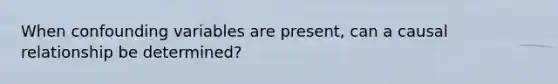 When confounding variables are present, can a causal relationship be determined?