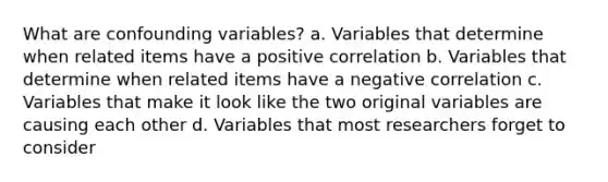 What are confounding variables? a. Variables that determine when related items have a positive correlation b. Variables that determine when related items have a negative correlation c. Variables that make it look like the two original variables are causing each other d. Variables that most researchers forget to consider