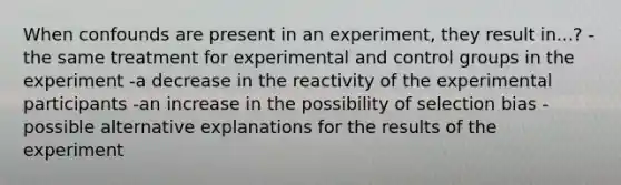 When confounds are present in an experiment, they result in...? -the same treatment for experimental and control groups in the experiment -a decrease in the reactivity of the experimental participants -an increase in the possibility of selection bias -possible alternative explanations for the results of the experiment