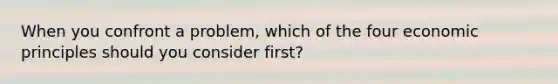 When you confront a problem, which of the four economic principles should you consider first?