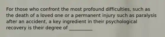 For those who confront the most profound difficulties, such as the death of a loved one or a permanent injury such as paralysis after an accident, a key ingredient in their psychological recovery is their degree of __________