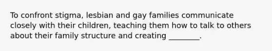 To confront stigma, lesbian and gay families communicate closely with their children, teaching them how to talk to others about their family structure and creating ________.