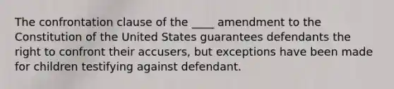 The confrontation clause of the ____ amendment to the Constitution of the United States guarantees defendants the right to confront their accusers, but exceptions have been made for children testifying against defendant.