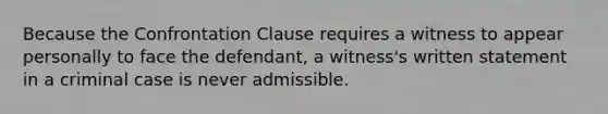 Because the Confrontation Clause requires a witness to appear personally to face the defendant, a witness's written statement in a criminal case is never admissible.