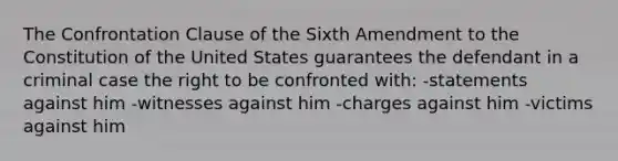 The Confrontation Clause of the Sixth Amendment to the Constitution of the United States guarantees the defendant in a criminal case the right to be confronted with: -statements against him -witnesses against him -charges against him -victims against him