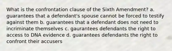 What is the confrontation clause of the Sixth Amendment? a. guarantees that a defendant's spouse cannot be forced to testify against them b. guarantees that a defendant does not need to incriminate themselves c. gaurantees defendants the right to access to DNA evidence d. guarantees defendants the right to confront their accusers