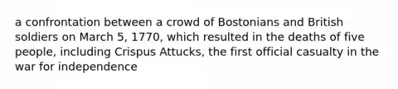 a confrontation between a crowd of Bostonians and British soldiers on March 5, 1770, which resulted in the deaths of five people, including Crispus Attucks, the first official casualty in the war for independence