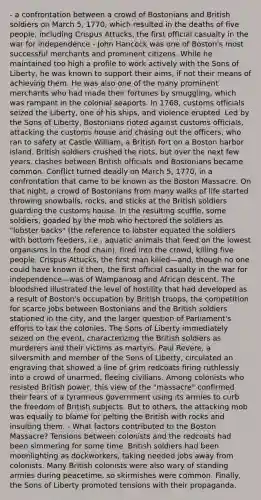 - a confrontation between a crowd of Bostonians and British soldiers on March 5, 1770, which resulted in the deaths of five people, including Crispus Attucks, the first official casualty in the war for independence - John Hancock was one of Boston's most successful merchants and prominent citizens. While he maintained too high a profile to work actively with the Sons of Liberty, he was known to support their aims, if not their means of achieving them. He was also one of the many prominent merchants who had made their fortunes by smuggling, which was rampant in the colonial seaports. In 1768, customs officials seized the Liberty, one of his ships, and violence erupted. Led by the Sons of Liberty, Bostonians rioted against customs officials, attacking the customs house and chasing out the officers, who ran to safety at Castle William, a British fort on a Boston harbor island. British soldiers crushed the riots, but over the next few years, clashes between British officials and Bostonians became common. Conflict turned deadly on March 5, 1770, in a confrontation that came to be known as the Boston Massacre. On that night, a crowd of Bostonians from many walks of life started throwing snowballs, rocks, and sticks at the British soldiers guarding the customs house. In the resulting scuffle, some soldiers, goaded by the mob who hectored the soldiers as "lobster backs" (the reference to lobster equated the soldiers with bottom feeders, i.e., aquatic animals that feed on the lowest organisms in the food chain), fired into the crowd, killing five people. Crispus Attucks, the first man killed—and, though no one could have known it then, the first official casualty in the war for independence—was of Wampanoag and African descent. The bloodshed illustrated the level of hostility that had developed as a result of Boston's occupation by British troops, the competition for scarce jobs between Bostonians and the British soldiers stationed in the city, and the larger question of Parliament's efforts to tax the colonies. The Sons of Liberty immediately seized on the event, characterizing the British soldiers as murderers and their victims as martyrs. Paul Revere, a silversmith and member of the Sons of Liberty, circulated an engraving that showed a line of grim redcoats firing ruthlessly into a crowd of unarmed, fleeing civilians. Among colonists who resisted British power, this view of the "massacre" confirmed their fears of a tyrannous government using its armies to curb the freedom of British subjects. But to others, the attacking mob was equally to blame for pelting the British with rocks and insulting them. - What factors contributed to the Boston Massacre? Tensions between colonists and the redcoats had been simmering for some time. British soldiers had been moonlighting as dockworkers, taking needed jobs away from colonists. Many British colonists were also wary of standing armies during peacetime, so skirmishes were common. Finally, the Sons of Liberty promoted tensions with their propaganda.