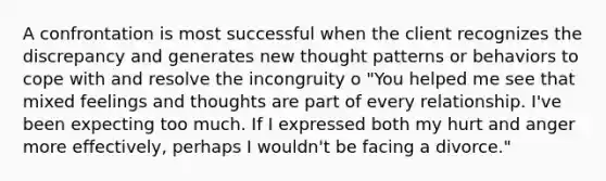 A confrontation is most successful when the client recognizes the discrepancy and generates new thought patterns or behaviors to cope with and resolve the incongruity o "You helped me see that mixed feelings and thoughts are part of every relationship. I've been expecting too much. If I expressed both my hurt and anger more effectively, perhaps I wouldn't be facing a divorce."