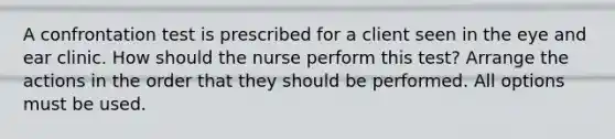 A confrontation test is prescribed for a client seen in the eye and ear clinic. How should the nurse perform this test? Arrange the actions in the order that they should be performed. All options must be used.