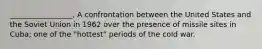 _________________, A confrontation between the United States and the Soviet Union in 1962 over the presence of missile sites in Cuba; one of the "hottest" periods of the cold war.