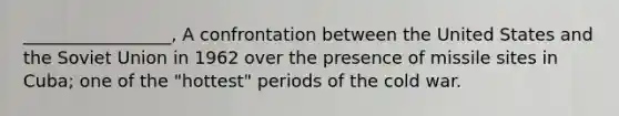 _________________, A confrontation between the United States and the Soviet Union in 1962 over the presence of missile sites in Cuba; one of the "hottest" periods of the cold war.