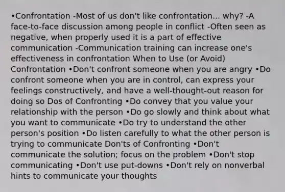 •Confrontation -Most of us don't like confrontation... why? -A face-to-face discussion among people in conflict -Often seen as negative, when properly used it is a part of effective communication -Communication training can increase one's effectiveness in confrontation When to Use (or Avoid) Confrontation •Don't confront someone when you are angry •Do confront someone when you are in control, can express your feelings constructively, and have a well-thought-out reason for doing so Dos of Confronting •Do convey that you value your relationship with the person •Do go slowly and think about what you want to communicate •Do try to understand the other person's position •Do listen carefully to what the other person is trying to communicate Don'ts of Confronting •Don't communicate the solution; focus on the problem •Don't stop communicating •Don't use put-downs •Don't rely on nonverbal hints to communicate your thoughts