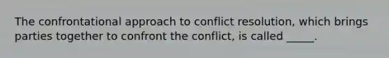 The confrontational approach to conflict resolution, which brings parties together to confront the conflict, is called _____.