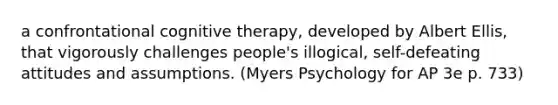 a confrontational cognitive therapy, developed by Albert Ellis, that vigorously challenges people's illogical, self-defeating attitudes and assumptions. (Myers Psychology for AP 3e p. 733)