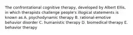 The confrontational cognitive therapy, developed by Albert Ellis, in which therapists challenge people's illogical statements is known as A. psychodynamic therapy B. rational-emotive behavior disorder C. humanistic therapy D. biomedical therapy E. behavior therapy