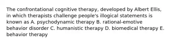 The confrontational cognitive therapy, developed by Albert Ellis, in which therapists challenge people's illogical statements is known as A. psychodynamic therapy B. rational-emotive behavior disorder C. humanistic therapy D. biomedical therapy E. behavior therapy