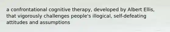 a confrontational cognitive therapy, developed by Albert Ellis, that vigorously challenges people's illogical, self-defeating attitudes and assumptions